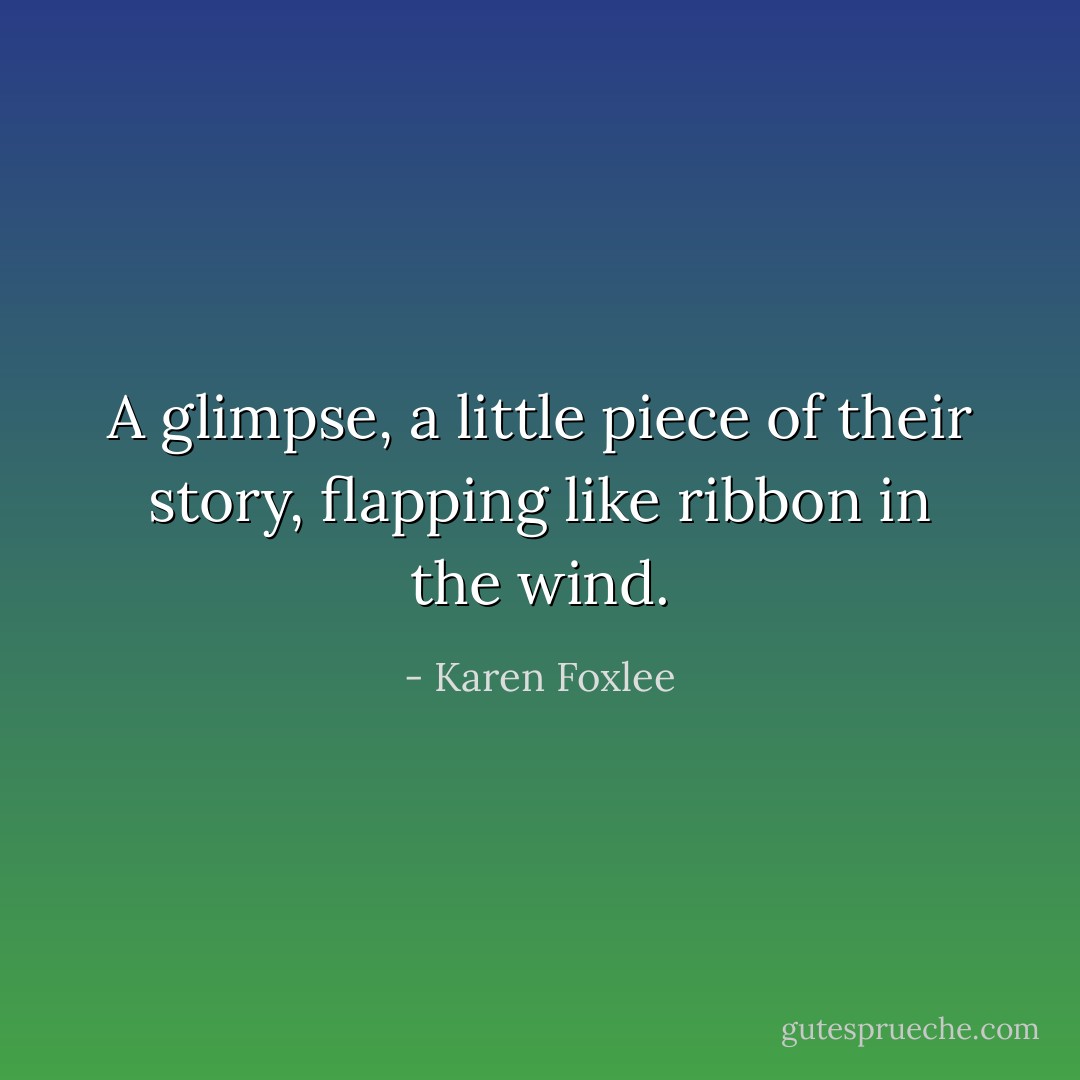 A glimpse, a little piece of their story, flapping like ribbon in the wind. - Karen Foxlee