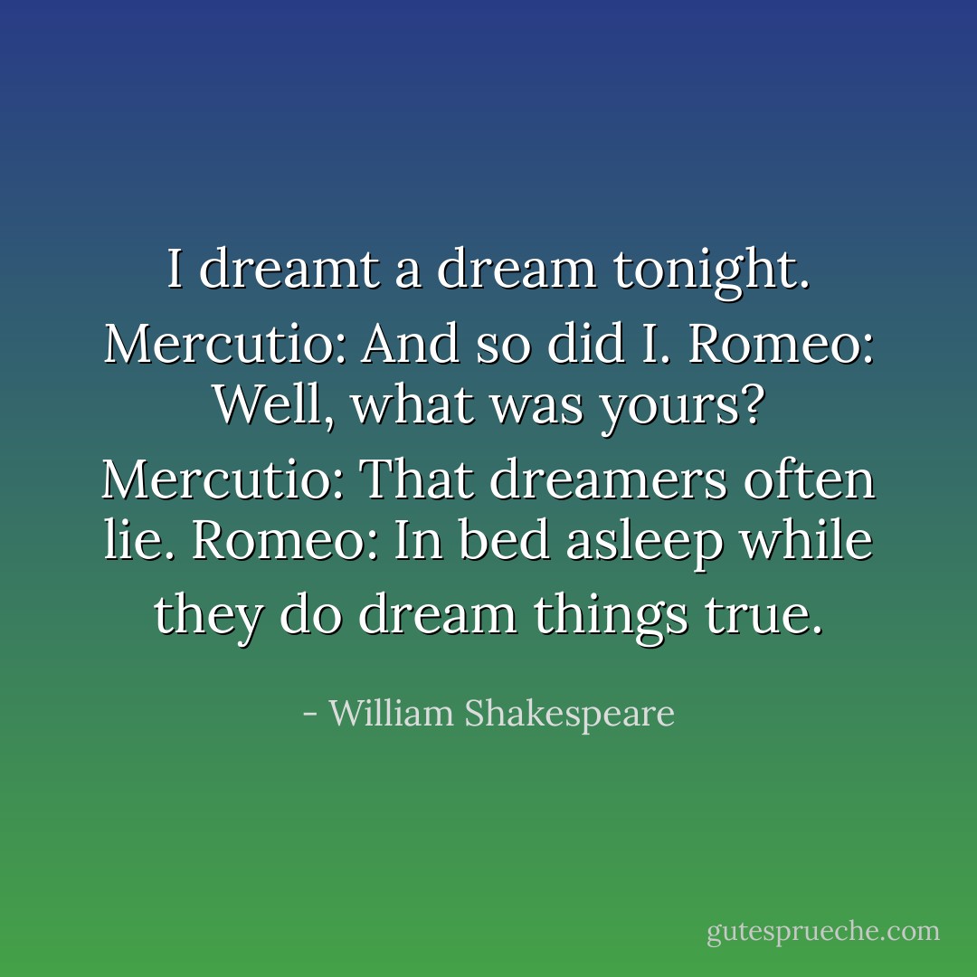 I dreamt a dream tonight.<br />Mercutio: And so did I.<br />Romeo: Well, what was yours?<br />Mercutio: That dreamers often lie.<br />Romeo: In bed asleep while they do dream things true. - William Shakespeare
