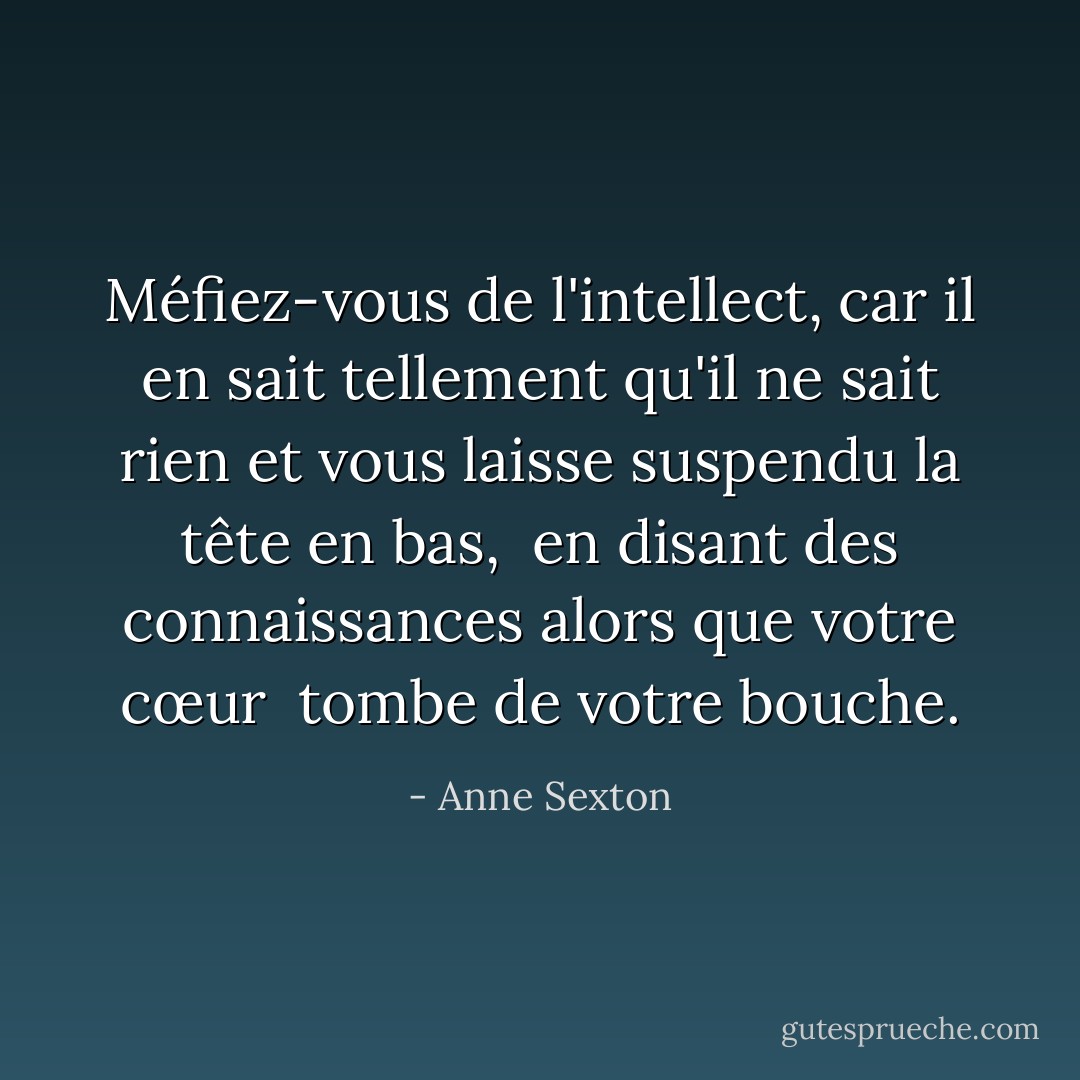 Méfiez-vous de l'intellect, car il en sait tellement qu'il ne sait rien<br />et vous laisse suspendu la tête en bas, <br />en disant des connaissances alors que votre cœur<br /> tombe de votre bouche. - Anne Sexton