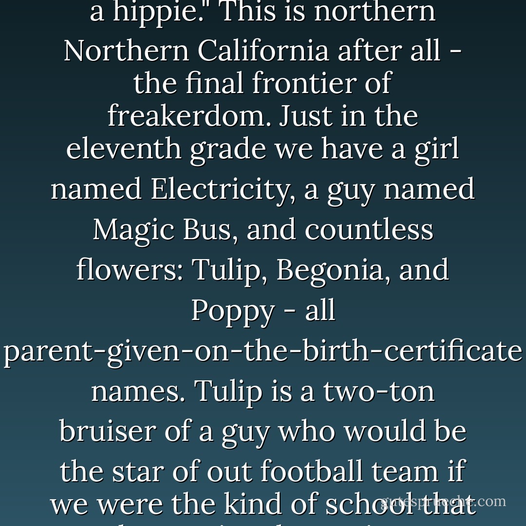 [Lennie meets Joe - he works out that she was named after John Lennon]<br /><br />I nod. "Mom was a hippie." This is northern Northern California after all - the final frontier of freakerdom. Just in the eleventh grade we have a girl named Electricity, a guy named Magic Bus, and countless flowers: Tulip, Begonia, and Poppy - all parent-given-on-the-birth-certificate names. Tulip is a two-ton bruiser of a guy who would be the star of out football team if we were the kind of school that has optional morning meditation in the gym - Jandy Nelson