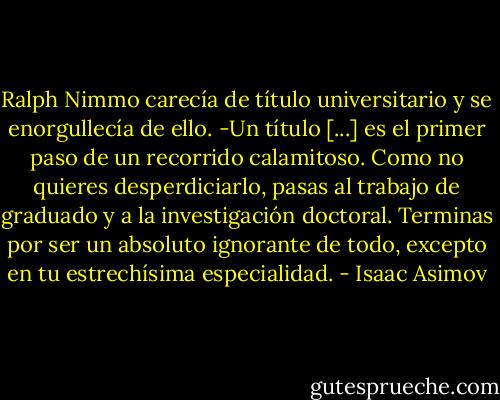 Ralph Nimmo carecía de título universitario y se enorgullecía de ello. -Un título [...] es el primer paso de un recorrido calamitoso. Como no quieres desperdiciarlo, pasas al trabajo de graduado y a la investigación doctoral. Terminas por ser un absoluto ignorante de todo, excepto en tu estrechísima especialidad. - Isaac Asimov