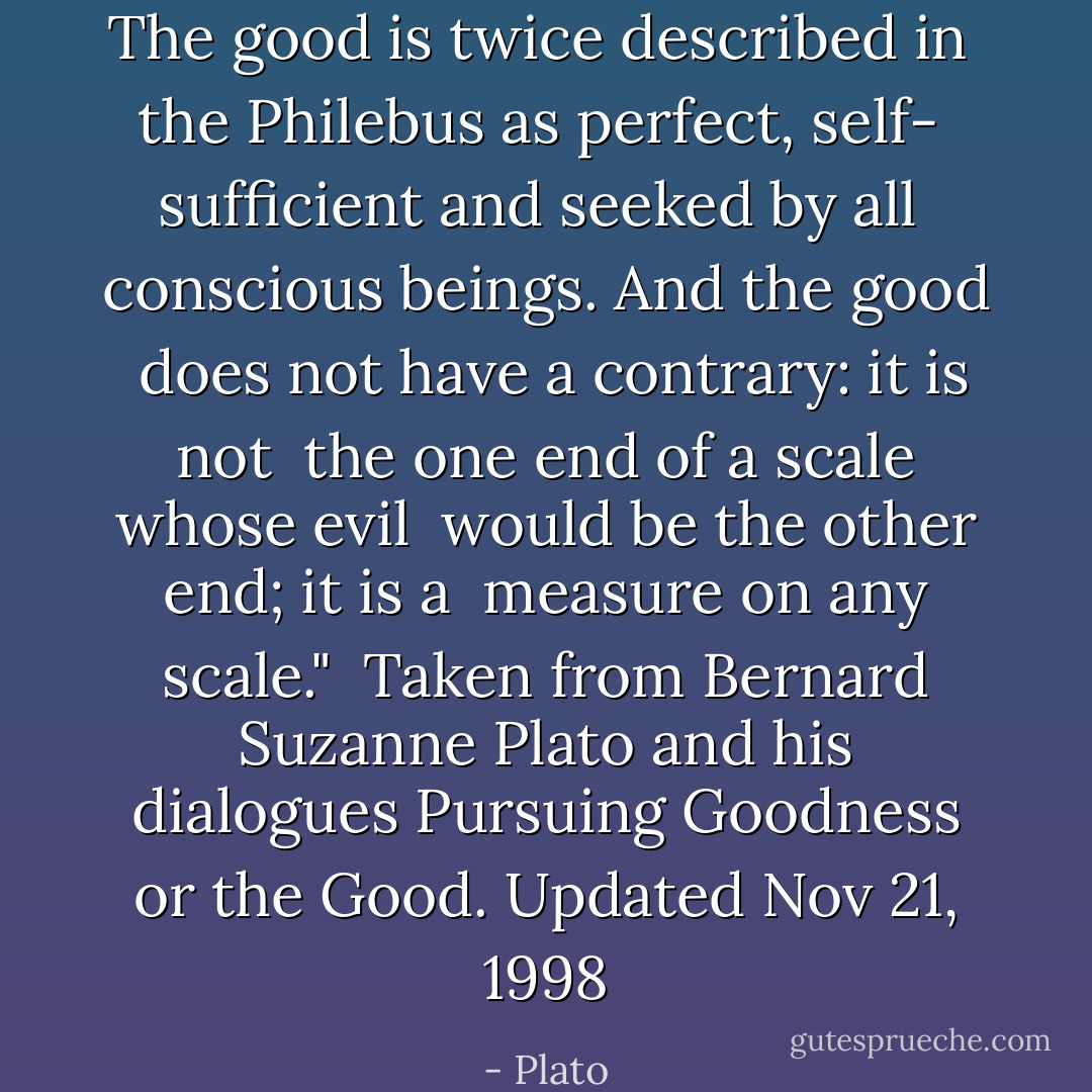 The good is twice described in <br />the Philebus as perfect, self- <br />sufficient and seeked by all <br />conscious beings. And the good <br />does not have a contrary: it is not <br />the one end of a scale whose evil <br />would be the other end; it is a <br />measure on any scale."<br /><br />Taken from Bernard Suzanne<br />Plato and his dialogues<br />Pursuing Goodness or the Good.<br />Updated Nov 21, 1998 - Plato