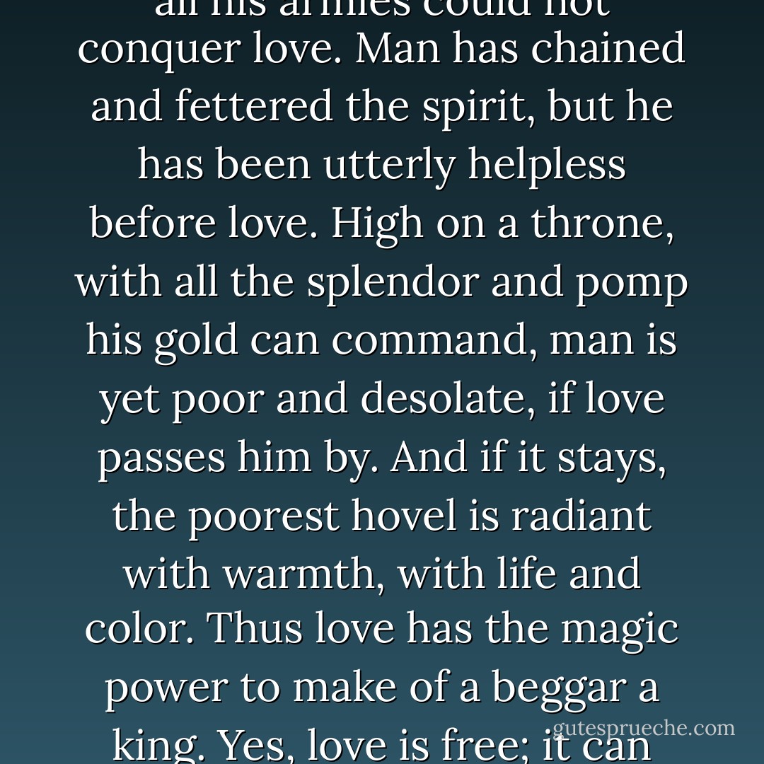  Free love? As if love is anything but free! Man has bought brains, but all the millions in the world have failed to buy love. Man has subdued bodies, but all the power on earth has been unable to subdue love. Man has conquered whole nations, but all his armies could not conquer love. Man has chained and fettered the spirit, but he has been utterly helpless before love. High on a throne, with all the splendor and pomp his gold can command, man is yet poor and desolate, if love passes him by. And if it stays, the poorest hovel is radiant with warmth, with life and color. Thus love has the magic power to make of a beggar a king. Yes, love is free; it can dwell in no other atmosphere. In freedom it gives itself unreservedly, abundantly, completely. All the laws on the statutes, all the courts in the universe, cannot tear it from the soil, once love has taken root. - Emma Goldman