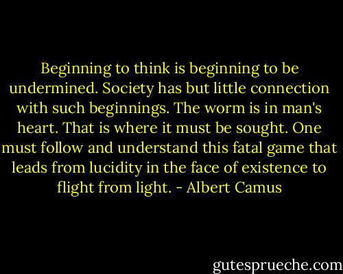 Beginning to think is beginning to be undermined. Society has but little connection with such beginnings. The worm is in man's heart. That is where it must be sought. One must follow and understand this fatal game that leads from lucidity in the face of existence to flight from light. - Albert Camus