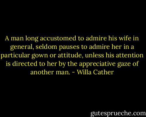 A man long accustomed to admire his wife in general, seldom pauses to admire her in a particular gown or attitude, unless his attention is directed to her by the appreciative gaze of another man. - Willa Cather
