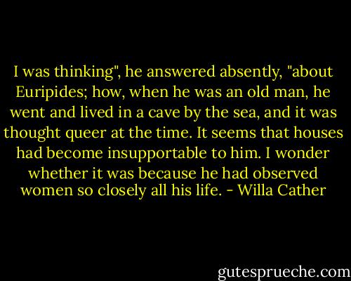 I was thinking", he answered absently, "about Euripides; how, when he was an old man, he went and lived in a cave by the sea, and it was thought queer at the time. It seems that houses had become insupportable to him. I wonder whether it was because he had observed women so closely all his life. - Willa Cather