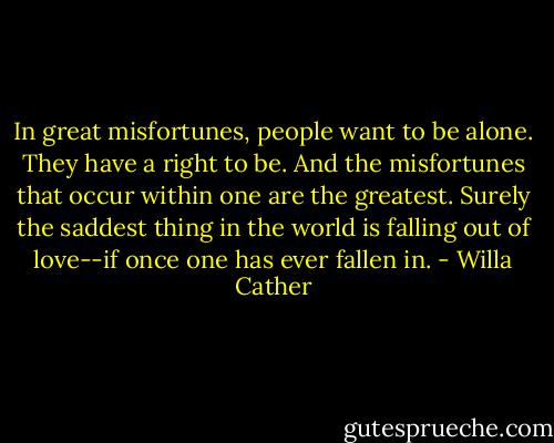 In great misfortunes, people want to be alone. They have a right to be. And the misfortunes that occur within one are the greatest. Surely the saddest thing in the world is falling out of love--if once one has ever fallen in. - Willa Cather