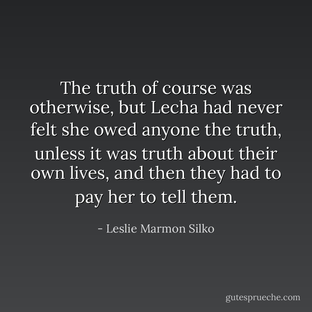 The truth of course was otherwise, but Lecha had never felt she owed anyone the truth, unless it was truth about their own lives, and then they had to pay her to tell them. - Leslie Marmon Silko