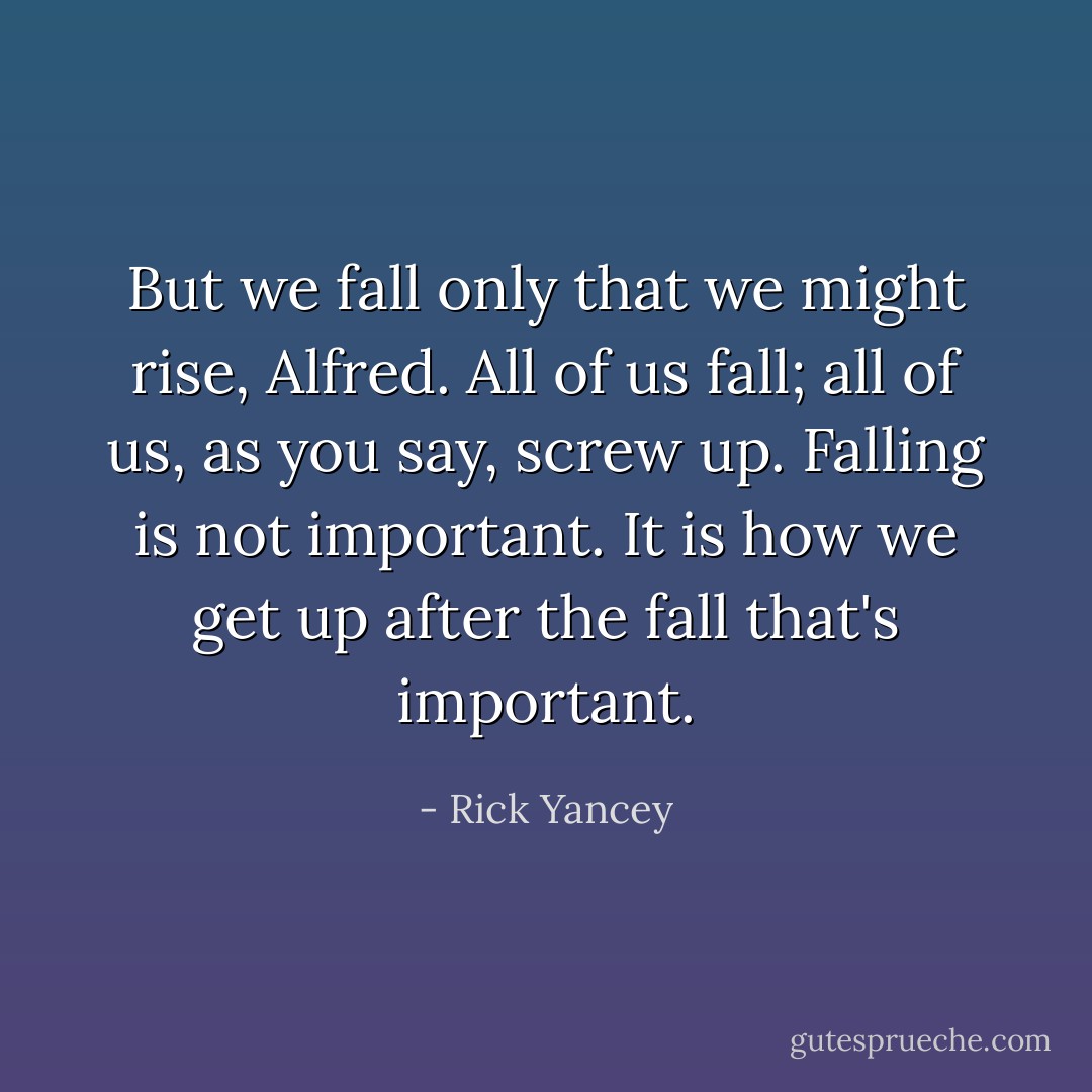 But we fall only that we might rise, Alfred. All of us fall; all of us, as you say, screw up. Falling is not important. It is how we get up after the fall that's important. - Rick Yancey