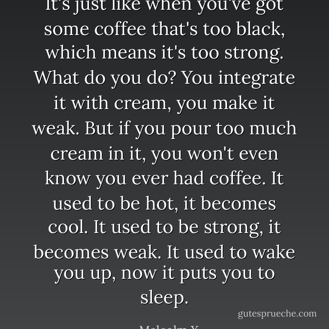 It's just like when you've got some coffee that's too black, which means it's too strong. What do you do? You integrate it with cream, you make it weak. But if you pour too much cream in it, you won't even know you ever had coffee. It used to be hot, it becomes cool. It used to be strong, it becomes weak. It used to wake you up, now it puts you to sleep. - Malcolm X