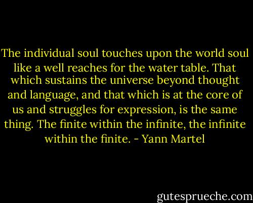 The individual soul touches upon the world soul like a well reaches for the water table. That which sustains the universe beyond thought and language, and that which is at the core of us and struggles for expression, is the same thing. The finite within the infinite, the infinite within the finite. - Yann Martel
