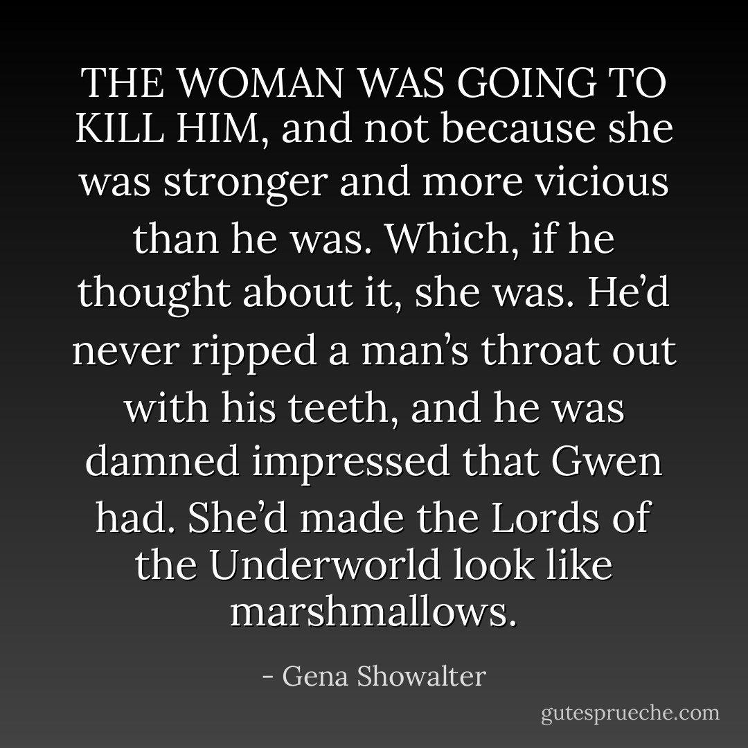 THE WOMAN WAS GOING TO KILL HIM, and not because she was stronger and more vicious than he was. Which, if he thought about it, she was. He’d never ripped a man’s throat out with his teeth, and he was damned impressed that Gwen had. She’d made the Lords of the Underworld look like marshmallows. - Gena Showalter