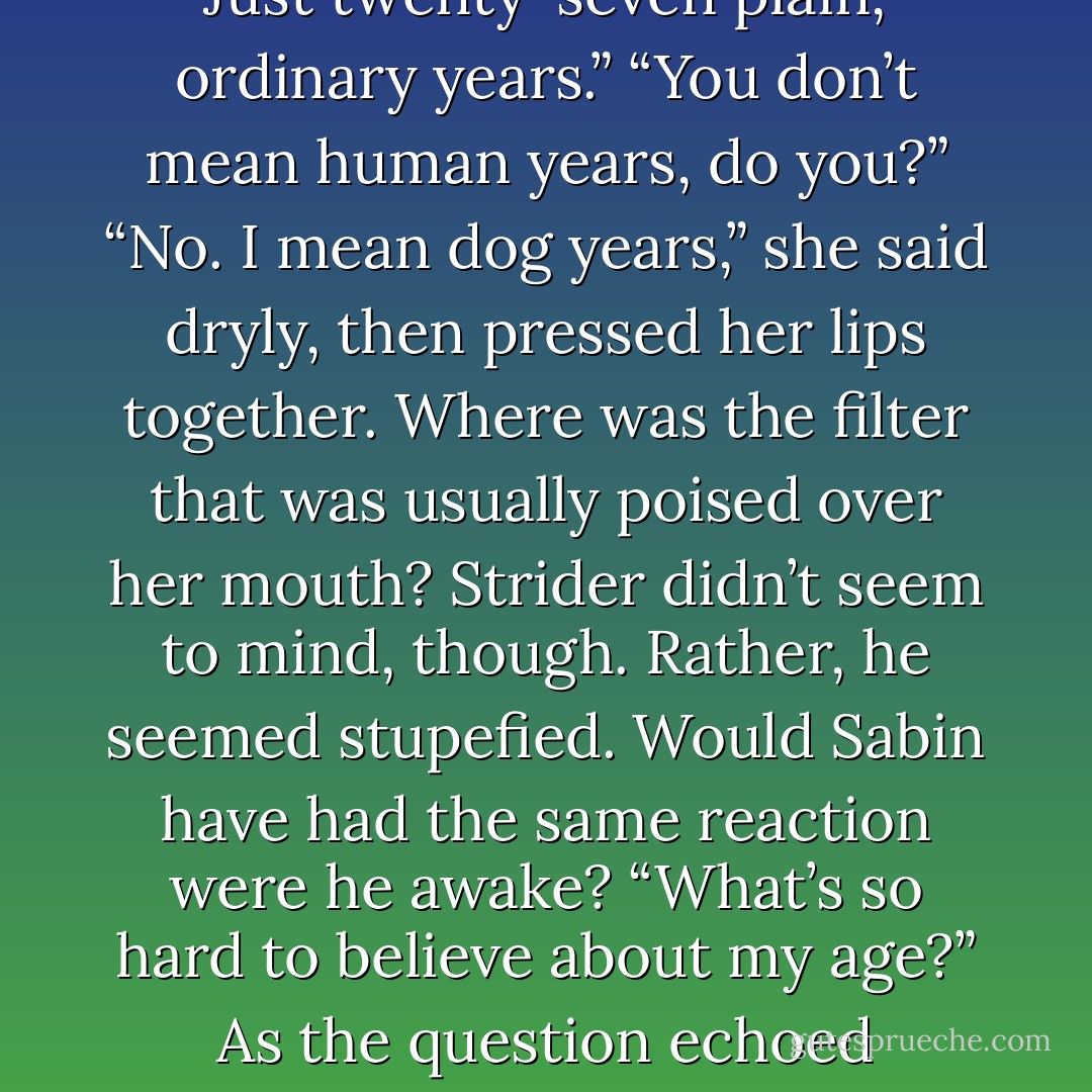 Twenty-seven.”<br />His brow puckered, and he blinked over at her. “Twenty-seven hundred years, right?”<br />If he were speaking to Taliyah, yes. “No. Just twenty-seven plain, ordinary years.”<br />“You don’t mean human years, do you?”<br />“No. I mean dog years,” she said dryly, then pressed her lips together. Where was the filter that was usually poised over her mouth? Strider didn’t seem to mind, though. Rather, he seemed stupefied. Would Sabin have had the same reaction were he awake? “What’s so hard to believe about my age?” As the question echoed between them, a thought occurred to her and she blanched. “Do I look ancient?”<br />“No, no. Of course not. But you’re immortal. Powerful. - Gena Showalter