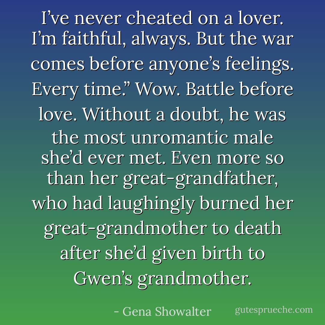 I’ve never cheated on a lover. I’m faithful, always. But the war comes before anyone’s feelings. Every time.”<br />Wow. Battle before love. Without a doubt, he was the most unromantic male she’d ever met. Even more so than her great-grandfather, who had laughingly burned her great-grandmother to death after she’d given birth to Gwen’s grandmother. - Gena Showalter
