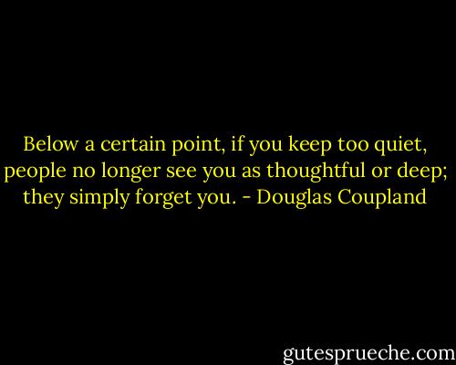 Below a certain point, if you keep too quiet, people no longer see you as thoughtful or deep; they simply forget you. - Douglas Coupland