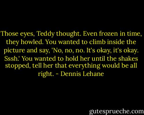 Those eyes, Teddy thought. Even frozen in time, they howled. You wanted to climb inside the picture and say, 'No, no, no. It's okay, it's okay. Sssh.' You wanted to hold her until the shakes stopped, tell her that everything would be all right. - Dennis Lehane