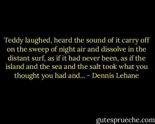 Teddy laughed, heard the sound of it carry off on the sweep of night air and dissolve in the distant surf, as if it had never been, as if the island and the sea and the salt took what you thought you had and... - Dennis Lehane