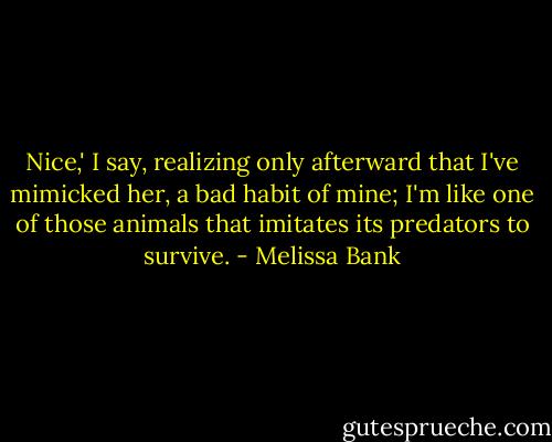 Nice,' I say, realizing only afterward that I've mimicked her, a bad habit of mine; I'm like one of those animals that imitates its predators to survive. - Melissa Bank