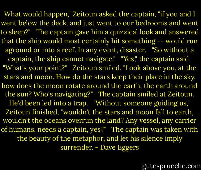 What would happen," Zeitoun asked the captain, "if you and I went below the deck, and just went to our bedrooms and went to sleep?" <br /><br />The captain gave him a quizzical look and answered that the ship would most certainly hit something -- would run aground or into a reef. In any event, disaster. <br /><br />"So without a captain, the ship cannot navigate." <br /><br />"Yes," the captain said, "What's your point?" <br /><br />Zeitoun smiled. "Look above you, at the stars and moon. How do the stars keep their place in the sky, how does the moon rotate around the earth, the earth around the sun? Who's navigating?" <br /><br />The captain smiled at Zeitoun. He'd been led into a trap. <br /><br />"Without someone guiding us," Zeitoun finished, "wouldn't the stars and moon fall to earth, wouldn't the oceans overrun the land? Any vessel, any carrier of humans, needs a captain, yes?" <br /><br />The captain was taken with the beauty of the metaphor, and let his silence imply surrender. - Dave Eggers