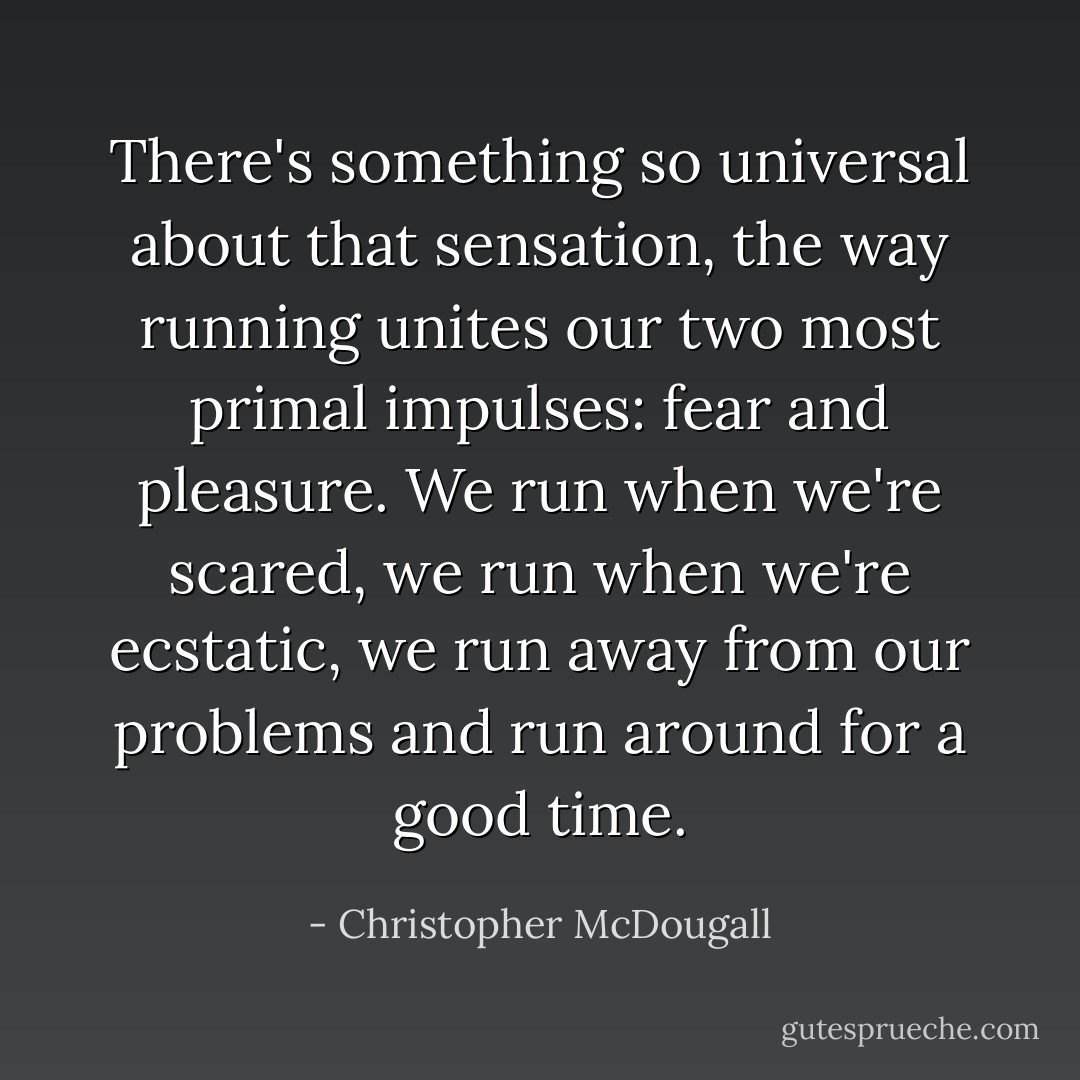 There's something so universal about that sensation, the way running unites our two most primal impulses: fear and pleasure. We run when we're scared, we run when we're ecstatic, we run away from our problems and run around for a good time. - Christopher McDougall