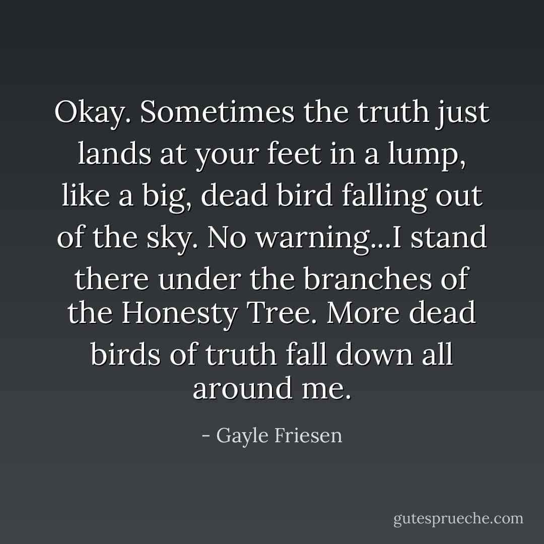 Okay. Sometimes the truth just lands at your feet in a lump, like a big, dead bird falling out of the sky. No warning...I stand there under the branches of the Honesty Tree. More dead birds of truth fall down all around me. - Gayle Friesen