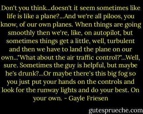 Don't you think...doesn't it seem sometimes like life is like a plane?...And we're all piloos, you know, of our own planes. When things are going smoothly then we're, like, on autopilot, but sometimes things get a little, well, turbulent and then we have to land the plane on our own..."What about the air traffic control?"...Well, sure. Sometimes the guy is helpful, but maybe he's drunk?...Or maybe there's this big fog so you just put your hands on the controls and look for the runway lights and do your best. On your own. - Gayle Friesen