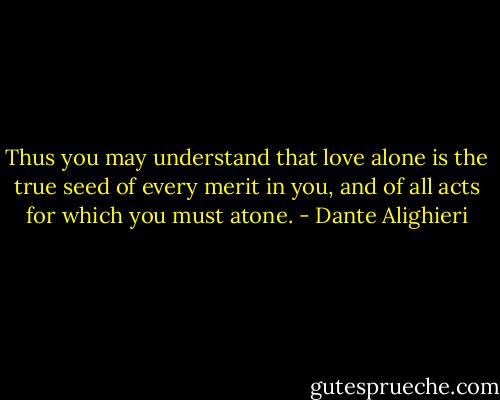 Thus you may understand that love alone<br />is the true seed of every merit in you,<br />and of all acts for which you must atone. - Dante Alighieri
