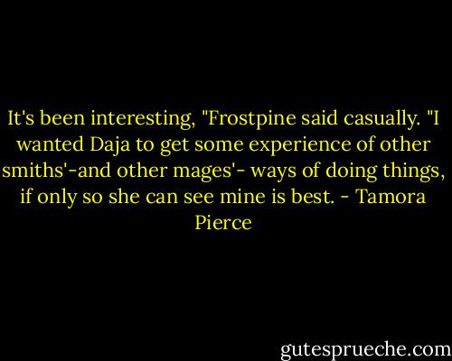 It's been interesting, "Frostpine said casually. "I wanted Daja to get some experience of other smiths'-and other mages'- ways of doing things, if only so she can see mine is best. - Tamora Pierce