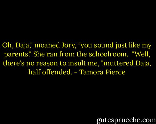 Oh, Daja," moaned Jory, "you sound just like my parents." She ran from the schoolroom.<br /><br />"Well, there's no reason to insult me, "muttered Daja, half offended. - Tamora Pierce