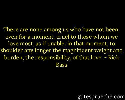 There are none among us who have not been, even for a moment, cruel to those whom we love most, as if unable, in that moment, to shoulder any longer the magnificent weight and burden, the responsibility, of that love. - Rick Bass