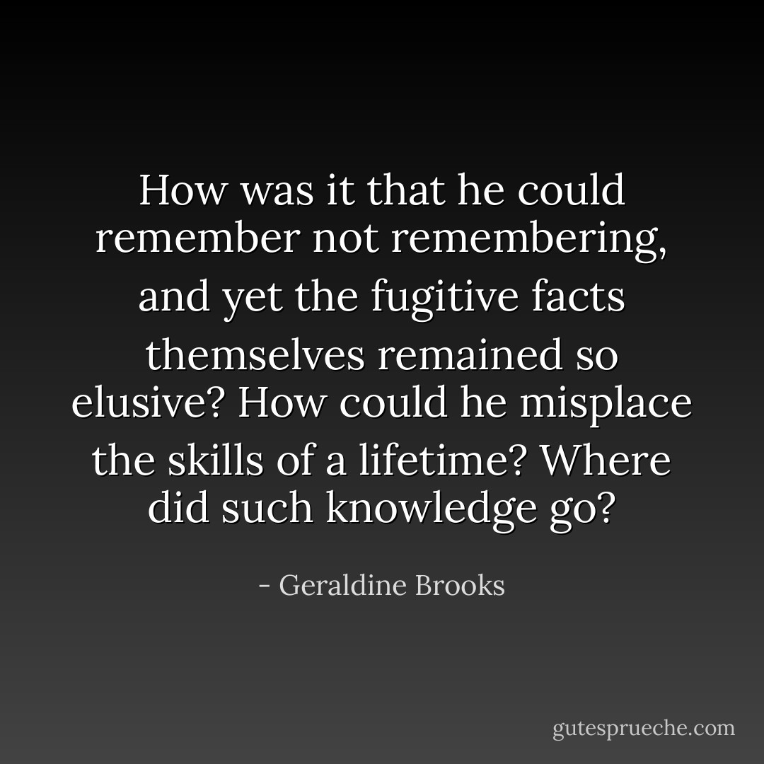 How was it that he could remember not remembering, and yet the fugitive facts themselves remained so elusive? How could he misplace the skills of a lifetime? Where did such knowledge go? - Geraldine Brooks