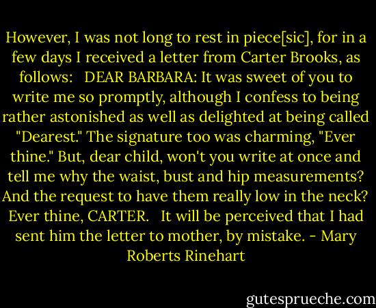 However, I was not long to rest in piece[sic], for in a few days I received a letter from Carter Brooks, as follows: <br /><br />DEAR BARBARA: It was sweet of you to write me so promptly, although I confess to being rather astonished as well as delighted at being called "Dearest." The signature too was charming, "Ever thine." But, dear child, won't you write at once and tell me why the waist, bust and hip measurements? And the request to have them really low in the neck? Ever thine, CARTER. <br /><br />It will be perceived that I had sent him the letter to mother, by mistake. - Mary Roberts Rinehart