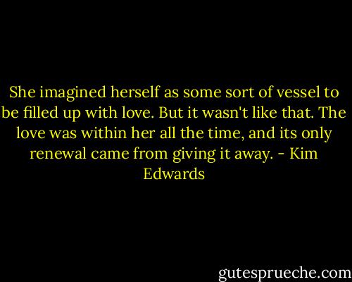 She imagined herself as some sort of vessel to be filled up with love. But it wasn't like that. The love was within her all the time, and its only renewal came from giving it away. - Kim Edwards