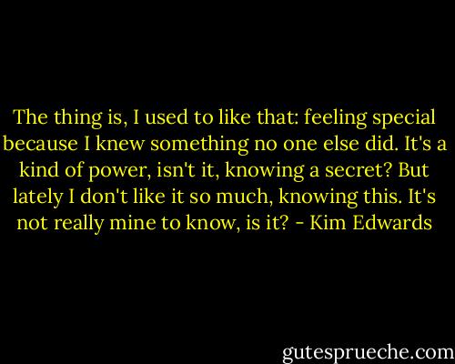 The thing is, I used to like that: feeling special because I knew something no one else did. It's a kind of power, isn't it, knowing a secret? But lately I don't like it so much, knowing this. It's not really mine to know, is it? - Kim Edwards