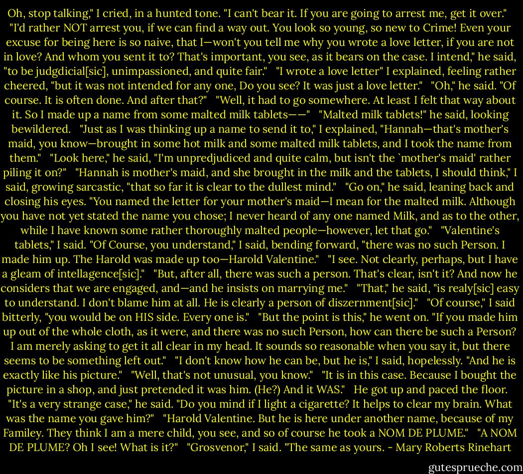 Oh, stop talking," I cried, in a hunted tone. "I can't bear it. If you are going to arrest me, get it over." <br /><br />"I'd rather NOT arrest you, if we can find a way out. You look so young, so new to Crime! Even your excuse for being here is so naive, that I—won't you tell me why you wrote a love letter, if you are not in love? And whom you sent it to? That's important, you see, as it bears on the case. I intend," he said, "to be judgdicial[sic], unimpassioned, and quite fair." <br /><br />"I wrote a love letter" I explained, feeling rather cheered, "but it was not intended for any one, Do you see? It was just a love letter." <br /><br />"Oh," he said. "Of course. It is often done. And after that?" <br /><br />"Well, it had to go somewhere. At least I felt that way about it. So I made up a name from some malted milk tablets——" <br /><br />"Malted milk tablets!" he said, looking bewildered. <br /><br />"Just as I was thinking up a name to send it to," I explained, "Hannah—that's mother's maid, you know—brought in some hot milk and some malted milk tablets, and I took the name from them." <br /><br />"Look here," he said, "I'm unpredjudiced and quite calm, but isn't the `mother's maid' rather piling it on?" <br /><br />"Hannah is mother's maid, and she brought in the milk and the tablets, I should think," I said, growing sarcastic, "that so far it is clear to the dullest mind." <br /><br />"Go on," he said, leaning back and closing his eyes. "You named the letter for your mother's maid—I mean for the malted milk. Although you have not yet stated the name you chose; I never heard of any one named Milk, and as to the other, while I have known some rather thoroughly malted people—however, let that go." <br /><br />"Valentine's tablets," I said. "Of Course, you understand," I said, bending forward, "there was no such Person. I made him up. The Harold was made up too—Harold Valentine." <br /><br />"I see. Not clearly, perhaps, but I have a gleam of intellagence[sic]." <br /><br />"But, after all, there was such a person. That's clear, isn't it? And now he considers that we are engaged, and—and he insists on marrying me." <br /><br />"That," he said, "is realy[sic] easy to understand. I don't blame him at all. He is clearly a person of diszernment[sic]." <br /><br />"Of course," I said bitterly, "you would be on HIS side. Every one is." <br /><br />"But the point is this," he went on. "If you made him up out of the whole cloth, as it were, and there was no such Person, how can there be such a Person? I am merely asking to get it all clear in my head. It sounds so reasonable when you say it, but there seems to be something left out." <br /><br />"I don't know how he can be, but he is," I said, hopelessly. "And he is exactly like his picture." <br /><br />"Well, that's not unusual, you know." <br /><br />"It is in this case. Because I bought the picture in a shop, and just pretended it was him. (He?) And it WAS." <br /><br />He got up and paced the floor. <br /><br />"It's a very strange case," he said. "Do you mind if I light a cigarette? It helps to clear my brain. What was the name you gave him?" <br /><br />"Harold Valentine. But he is here under another name, because of my Familey. They think I am a mere child, you see, and so of course he took a NOM DE PLUME." <br /><br />"A NOM DE PLUME? Oh I see! What is it?" <br /><br />"Grosvenor," I said. "The same as yours. - Mary Roberts Rinehart