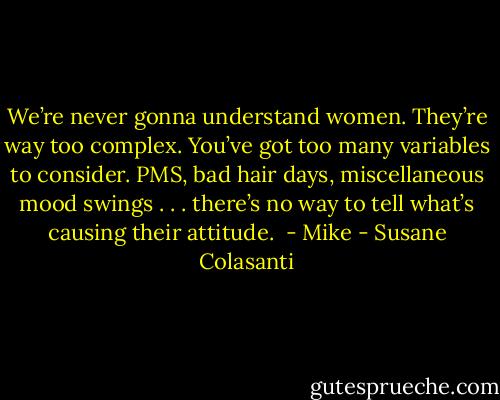 We’re never gonna understand women. They’re way too complex. You’ve got too many variables to consider. PMS, bad hair days, miscellaneous mood swings . . . there’s no way to tell what’s causing their attitude. <br />- Mike - Susane Colasanti