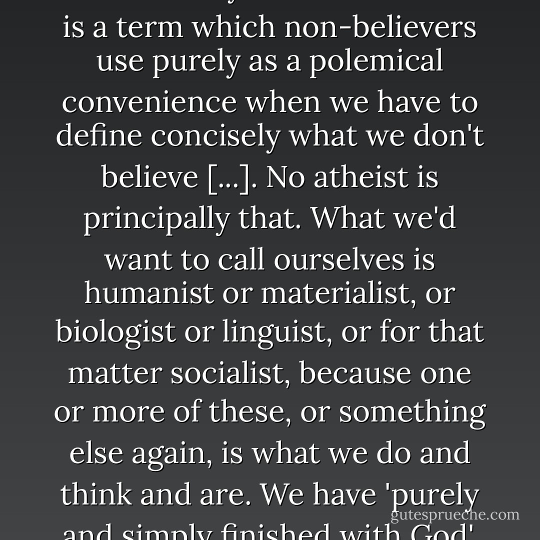 John Hodgson can describe Richard Dawkins's atheism as vacuous only because 'atheist' is a term which non-believers use purely as a polemical convenience when we have to define concisely what we don't believe [...]. No atheist is principally that. What we'd want to call ourselves is humanist or materialist, or biologist or linguist, or for that matter socialist, because one or more of these, or something else again, is what we do and think and are. We have 'purely and simply finished with God', to adapt a phrase of Engels's. - David Craig