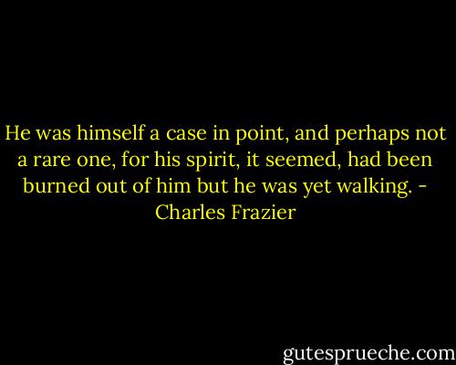 He was himself a case in point, and perhaps not a rare one, for his spirit, it seemed, had been burned out of him but he was yet walking. - Charles Frazier