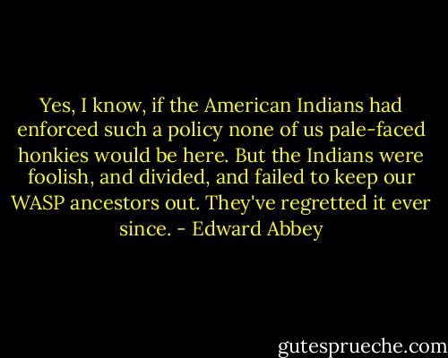 Yes, I know, if the American Indians had enforced such a policy none of us pale-faced honkies would be here. But the Indians were foolish, and divided, and failed to keep our WASP ancestors out. They've regretted it ever since. - Edward Abbey
