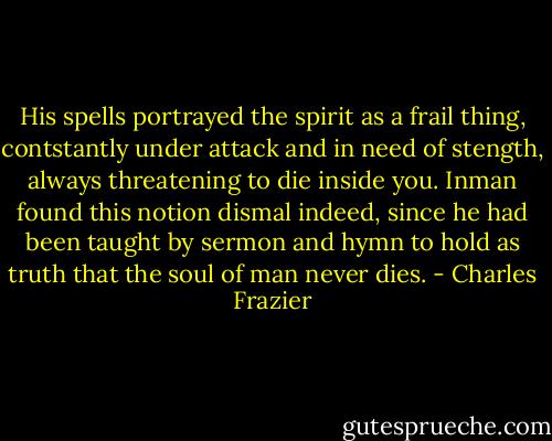 His spells portrayed the spirit as a frail thing, contstantly under attack and in need of stength, always threatening to die inside you. Inman found this notion dismal indeed, since he had been taught by sermon and hymn to hold as truth that the soul of man never dies. - Charles Frazier
