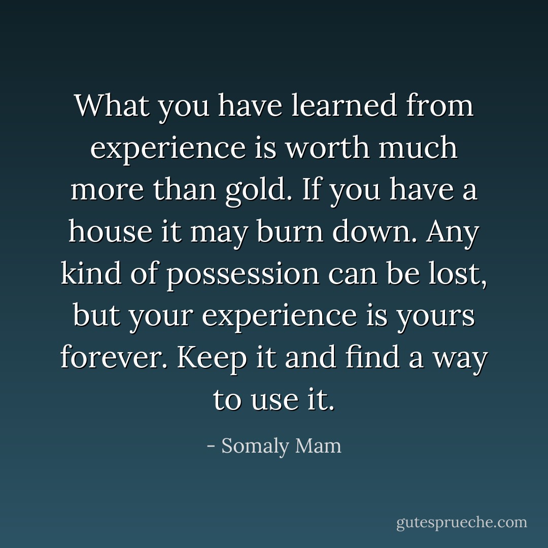 What you have learned from experience is worth much more than gold. If you have a house it may burn down. Any kind of possession can be lost, but your experience is yours forever. Keep it and find a way to use it. - Somaly Mam