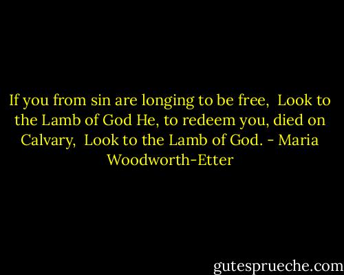 If you from sin are longing to be free,<br /> Look to the Lamb of God<br />He, to redeem you, died on Calvary,<br /> Look to the Lamb of God. - Maria Woodworth-Etter