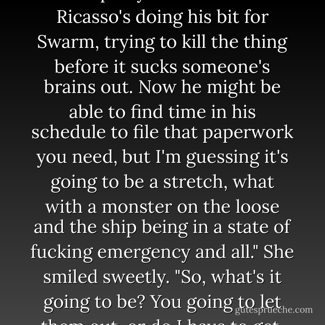 There's a vorg loose," Meroka explained. "In case that escaped your attention. Ricasso's doing his bit for Swarm, trying to kill the thing before it sucks someone's brains out. Now he might be able to find time in his schedule to file that paperwork you need, but I'm guessing it's going to be a stretch, what with a monster on the loose and the ship being in a state of fucking emergency and all." She smiled sweetly. "So, what's it going to be? You going to let them out, or do I have to get, you know, truculent. - Alastair Reynolds