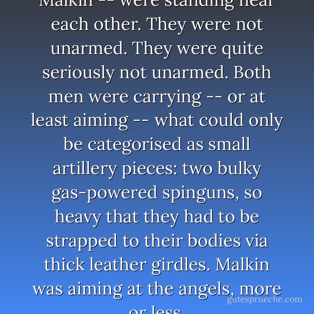 The two men -- Fray and Malkin -- were standing near each other. They were not unarmed. They were quite seriously not unarmed. Both men were carrying -- or at least aiming -- what could only be categorised as small artillery pieces: two bulky gas-powered spinguns, so heavy that they had to be strapped to their bodies via thick leather girdles. Malkin was aiming at the angels, more or less. - Alastair Reynolds