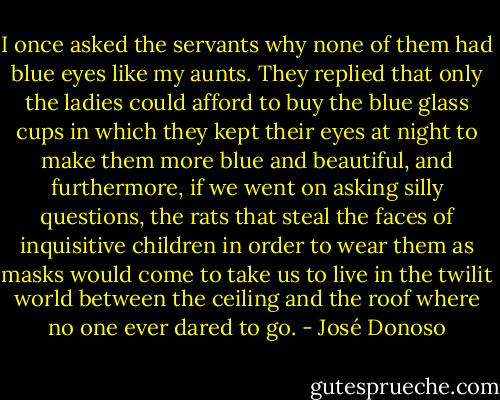 I once asked the servants why none of them had blue eyes like my aunts. They replied that only the ladies could afford to buy the blue glass cups in which they kept their eyes at night to make them more blue and beautiful, and furthermore, if we went on asking silly questions, the rats that steal the faces of inquisitive children in order to wear them as masks would come to take us to live in the twilit world between the ceiling and the roof where no one ever dared to go. - José Donoso