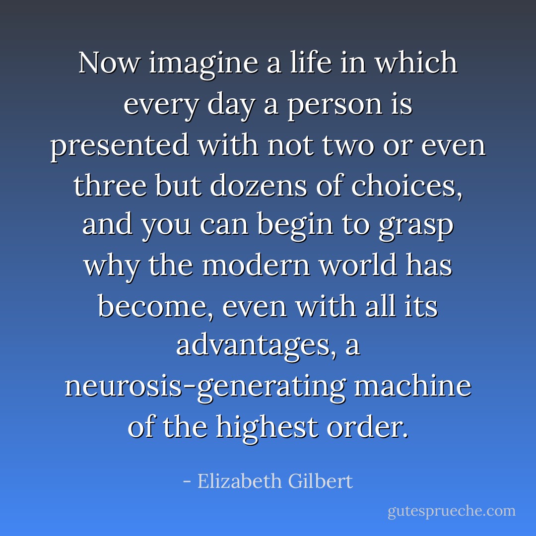 Now imagine a life in which every day a person is presented with not two or even three but dozens of choices, and you can begin to grasp why the modern world has become, even with all its advantages, a neurosis-generating machine of the highest order. - Elizabeth Gilbert