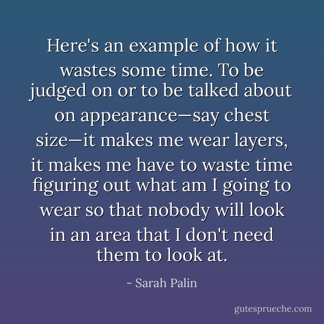 Here's an example of how it wastes some time. To be judged on or to be talked about on appearance—say chest size—it makes me wear layers, it makes me have to waste time figuring out what am I going to wear so that nobody will look in an area that I don't need them to look at. - Sarah Palin