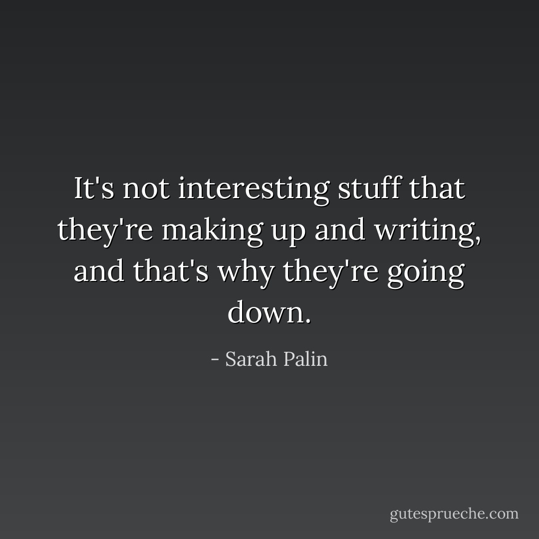 It's not interesting stuff that they're making up and writing, and that's why they're going down. - Sarah Palin