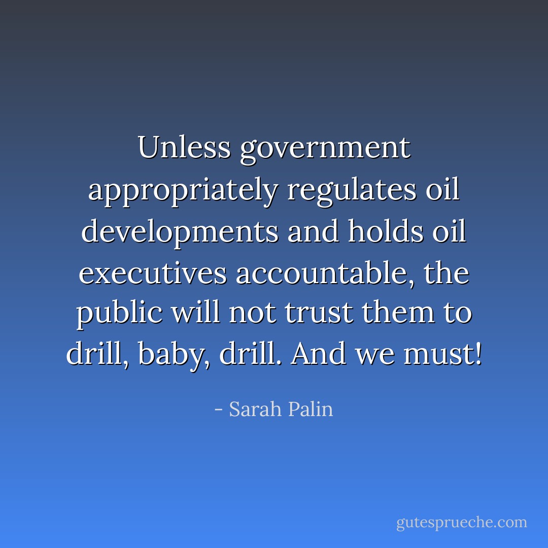 Unless government appropriately regulates oil developments and holds oil executives accountable, the public will not trust them to drill, baby, drill. And we must! - Sarah Palin