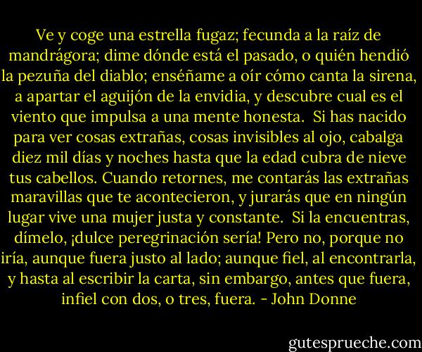 Ve y coge una estrella fugaz;<br />fecunda a la raíz de mandrágora;<br />dime dónde está el pasado,<br />o quién hendió la pezuña del diablo;<br />enséñame a oír cómo canta la sirena,<br />a apartar el aguijón de la envidia,<br />y descubre<br />cual es el viento<br />que impulsa a una mente honesta.<br /><br />Si has nacido para ver cosas extrañas,<br />cosas invisibles al ojo,<br />cabalga diez mil días y noches<br />hasta que la edad cubra de nieve tus cabellos.<br />Cuando retornes, me contarás<br />las extrañas maravillas que te acontecieron,<br />y jurarás<br />que en ningún lugar<br />vive una mujer justa y constante.<br /><br />Si la encuentras, dímelo,<br />¡dulce peregrinación sería!<br />Pero no, porque no iría,<br />aunque fuera justo al lado;<br />aunque fiel, al encontrarla,<br />y hasta al escribir la carta,<br />sin embargo,<br />antes que fuera,<br />infiel con dos, o tres, fuera. - John Donne